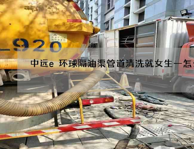 中遠e環球隔油渠管道清洗就女生一怎么辦 中遠e環球隔油渠管道清洗就女生一怎么辦